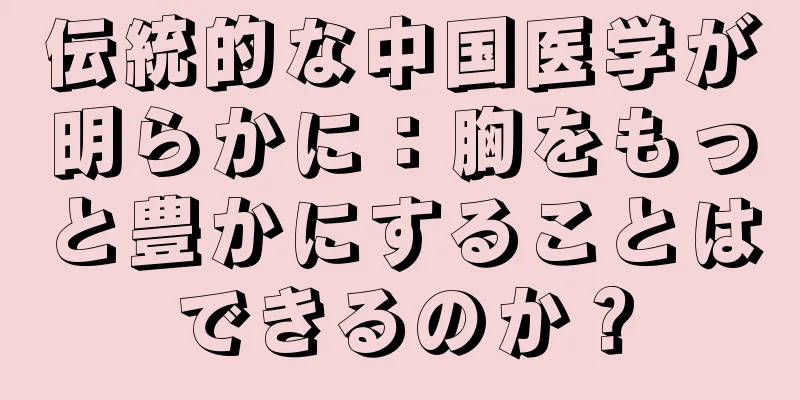 伝統的な中国医学が明らかに：胸をもっと豊かにすることはできるのか？