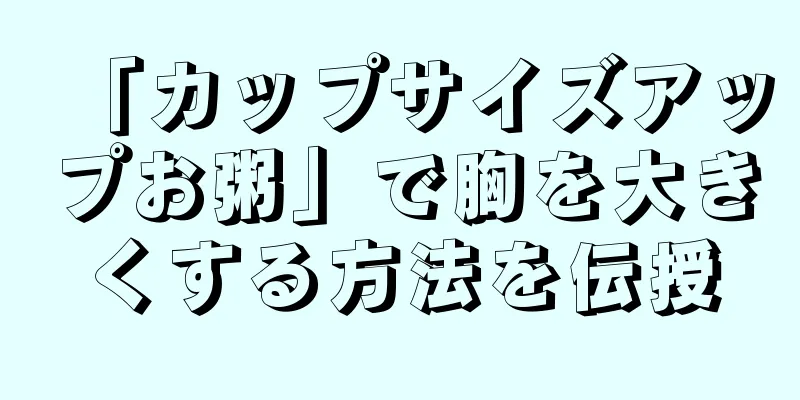 「カップサイズアップお粥」で胸を大きくする方法を伝授