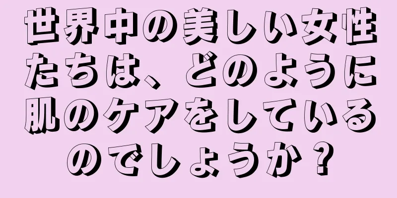 世界中の美しい女性たちは、どのように肌のケアをしているのでしょうか？