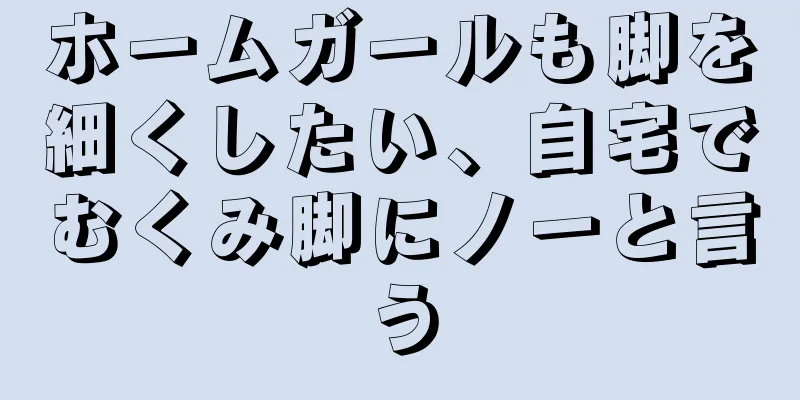 ホームガールも脚を細くしたい、自宅でむくみ脚にノーと言う