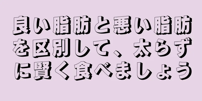 良い脂肪と悪い脂肪を区別して、太らずに賢く食べましょう