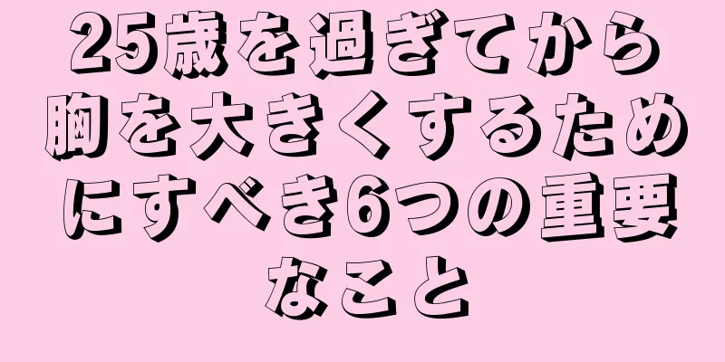 25歳を過ぎてから胸を大きくするためにすべき6つの重要なこと