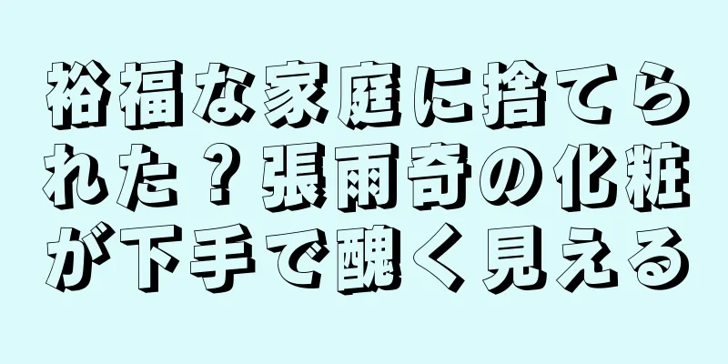 裕福な家庭に捨てられた？張雨奇の化粧が下手で醜く見える