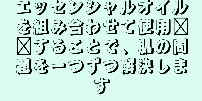 エッセンシャルオイルを組み合わせて使用​​することで、肌の問題を一つずつ解決します