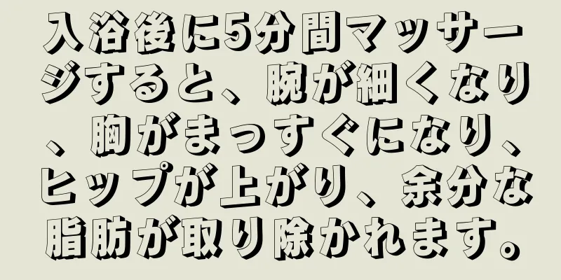 入浴後に5分間マッサージすると、腕が細くなり、胸がまっすぐになり、ヒップが上がり、余分な脂肪が取り除かれます。