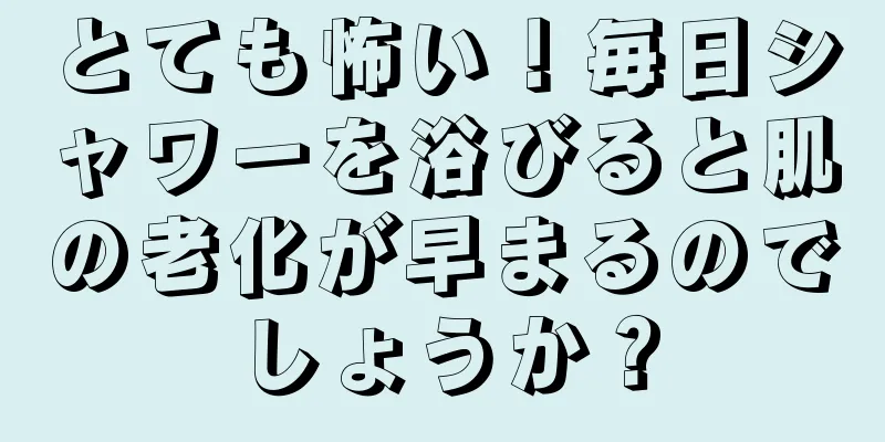 とても怖い！毎日シャワーを浴びると肌の老化が早まるのでしょうか？