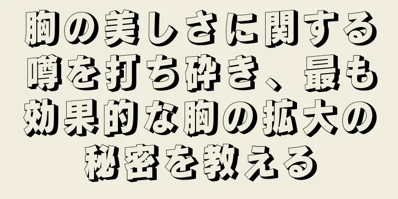 胸の美しさに関する噂を打ち砕き、最も効果的な胸の拡大の秘密を教える