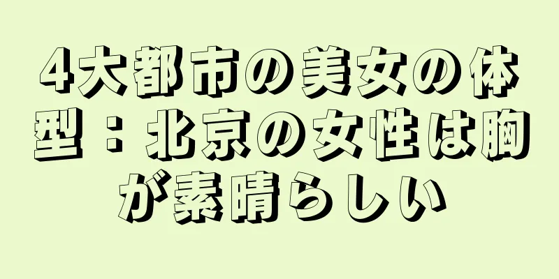 4大都市の美女の体型：北京の女性は胸が素晴らしい