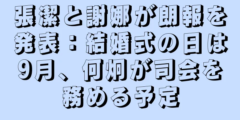 張潔と謝娜が朗報を発表：結婚式の日は9月、何炯が司会を務める予定