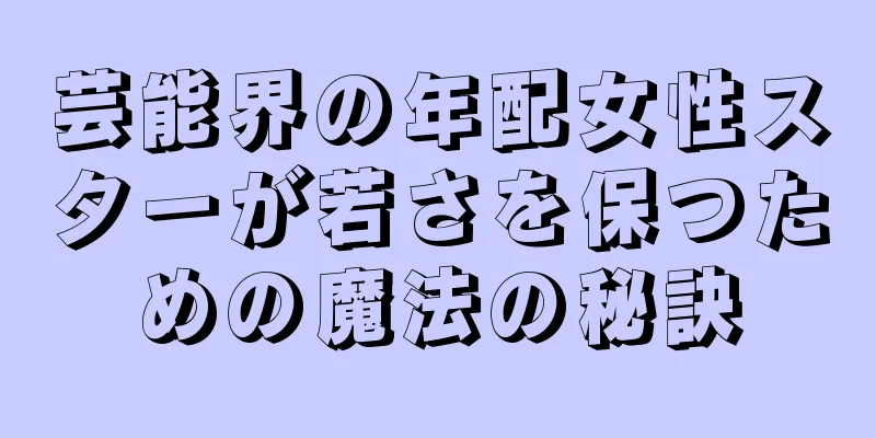 芸能界の年配女性スターが若さを保つための魔法の秘訣