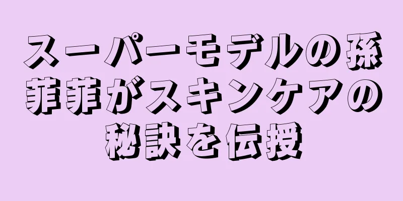 スーパーモデルの孫菲菲がスキンケアの秘訣を伝授