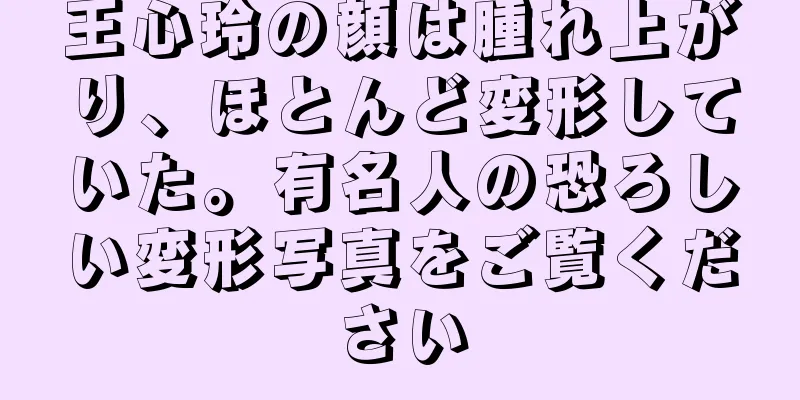 王心玲の顔は腫れ上がり、ほとんど変形していた。有名人の恐ろしい変形写真をご覧ください