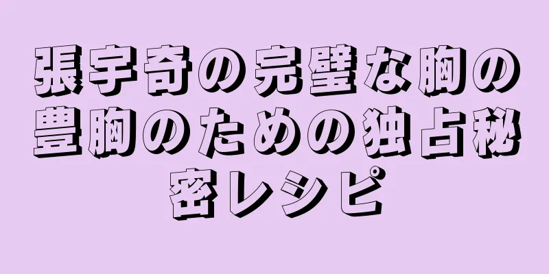 張宇奇の完璧な胸の豊胸のための独占秘密レシピ