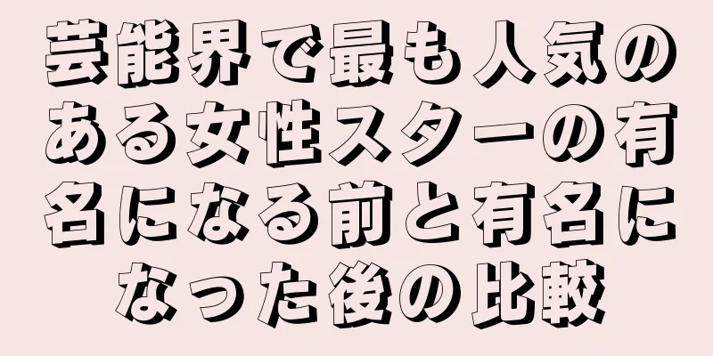 芸能界で最も人気のある女性スターの有名になる前と有名になった後の比較