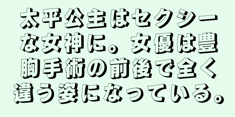 太平公主はセクシーな女神に。女優は豊胸手術の前後で全く違う姿になっている。