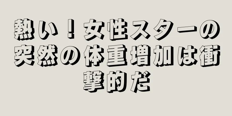 熱い！女性スターの突然の体重増加は衝撃的だ