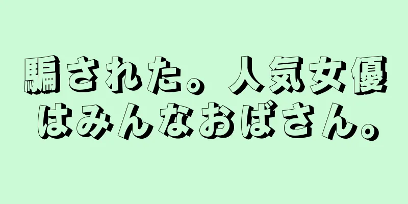 騙された。人気女優はみんなおばさん。