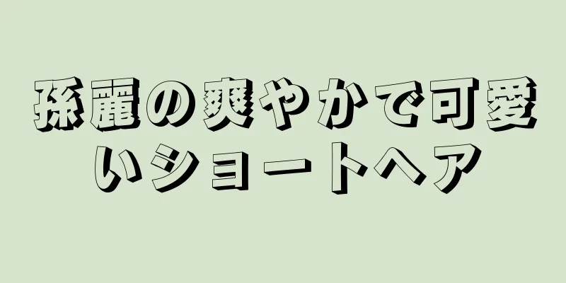 孫麗の爽やかで可愛いショートヘア